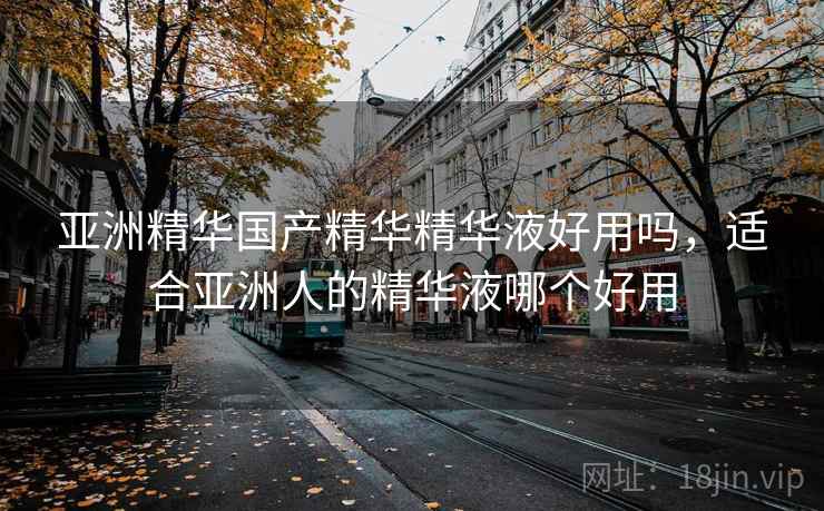 亚洲精华国产精华精华液好用吗,适合亚洲人的精华液哪个好用