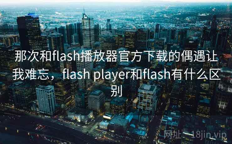 那次和flash播放器官方下载的偶遇让我难忘,flash player和flash有什么区别 那次和flash播放器官方下载的偶遇让我难忘,flash player和flash有什么区别