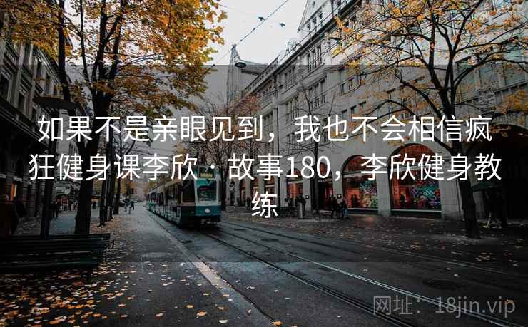 如果不是亲眼见到,我也不会相信疯狂健身课李欣 · 故事180,李欣健身教练