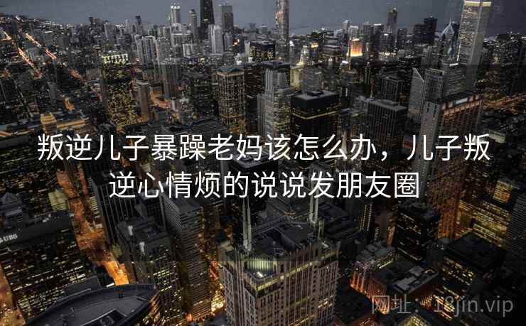 叛逆儿子暴躁老妈该怎么办,儿子叛逆心情烦的说说发朋友圈 叛逆儿子暴躁老妈该怎么办,儿子叛逆心情烦的说说发朋友圈