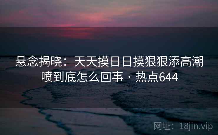 悬念揭晓：天天摸日日摸狠狠添高潮喷到底怎么回事 · 热点644