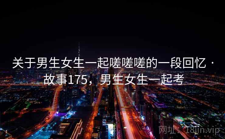 关于男生女生一起嗟嗟嗟的一段回忆 · 故事175,男生女生一起考 关于男生女生一起嗟嗟嗟的一段回忆 · 故事175,男生女生一起考