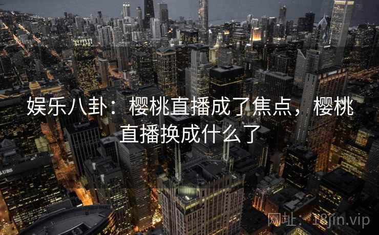 娱乐八卦:樱桃直播成了焦点,樱桃直播换成什么了 娱乐八卦:樱桃直播成了焦点,樱桃直播换成什么了