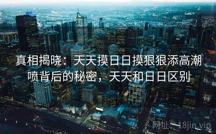 真相揭晓:天天摸日日摸狠狠添高潮喷背后的秘密,天天和日日区别 真相揭晓:天天摸日日摸狠狠添高潮喷背后的秘密,天天和日日区别
