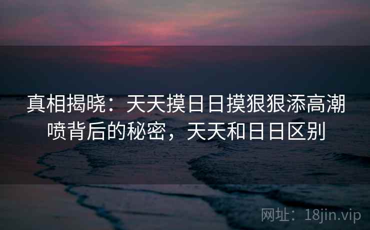 真相揭晓:天天摸日日摸狠狠添高潮喷背后的秘密,天天和日日区别 真相揭晓:天天摸日日摸狠狠添高潮喷背后的秘密,天天和日日区别