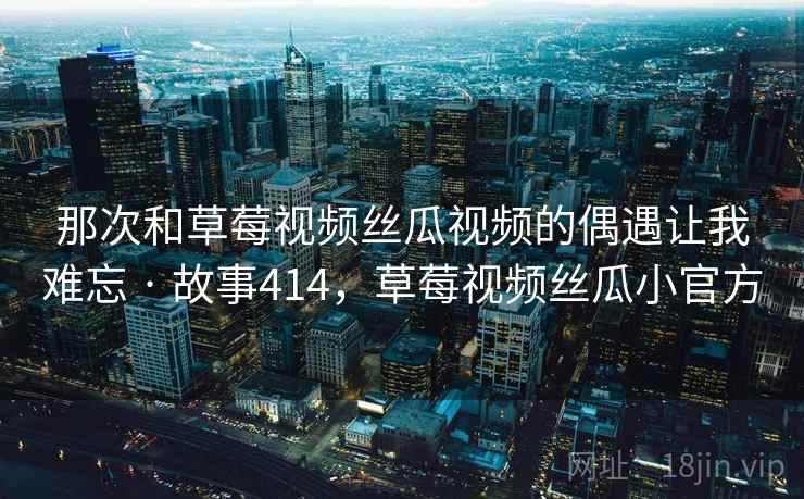 那次和草莓视频丝瓜视频的偶遇让我难忘 · 故事414，草莓视频丝瓜小官方