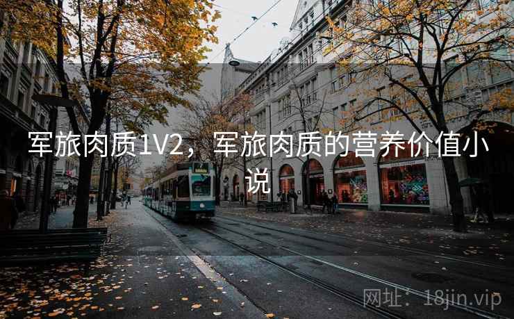 军旅肉质1V2,军旅肉质的营养价值小说 军旅肉质1V2,军旅肉质的营养价值小说