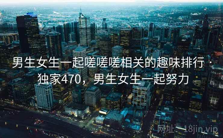 男生女生一起嗟嗟嗟相关的趣味排行 · 独家470，男生女生一起努力