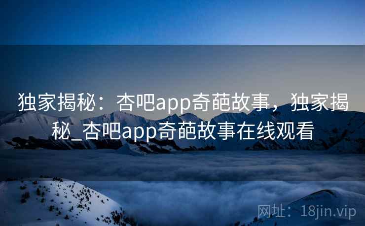 独家揭秘:杏吧app奇葩故事,独家揭秘_杏吧app奇葩故事在线观看