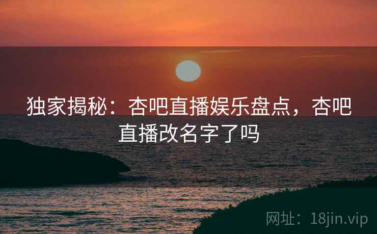 独家揭秘:杏吧直播娱乐盘点,杏吧直播改名字了吗