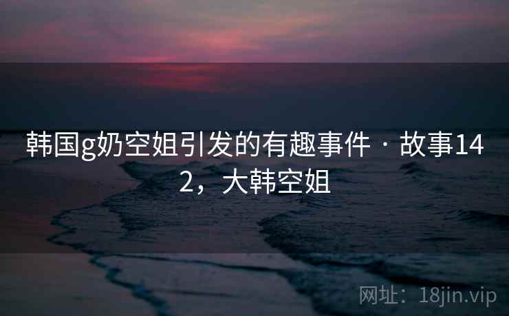 韩国g奶空姐引发的有趣事件 · 故事142,大韩空姐