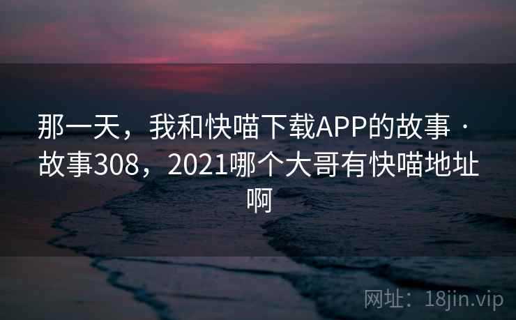 那一天,我和快喵下载APP的故事 · 故事308,2021哪个大哥有快喵地址啊
