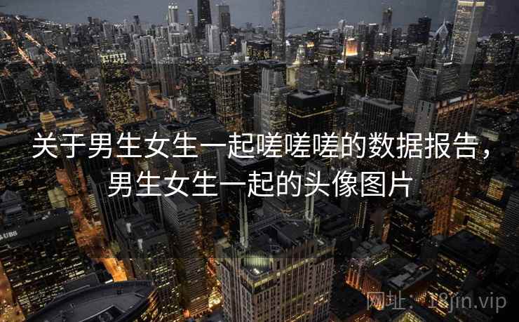 关于男生女生一起嗟嗟嗟的数据报告,男生女生一起的头像图片 关于男生女生一起嗟嗟嗟的数据报告,男生女生一起的头像图片