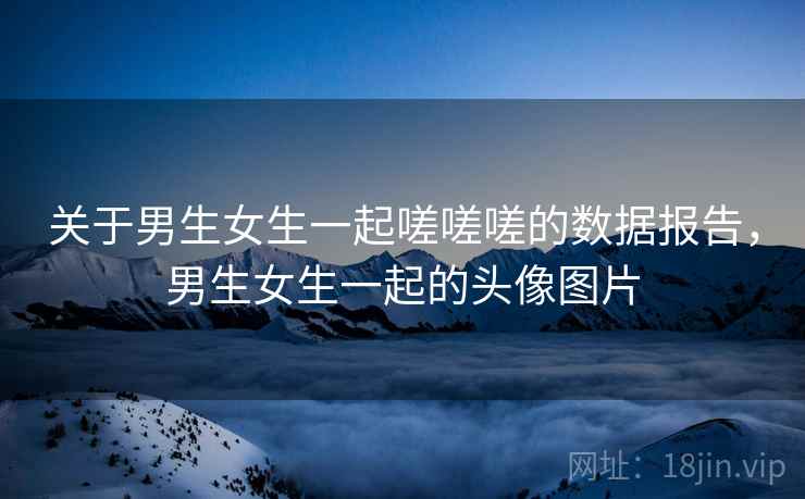 关于男生女生一起嗟嗟嗟的数据报告,男生女生一起的头像图片 关于男生女生一起嗟嗟嗟的数据报告,男生女生一起的头像图片