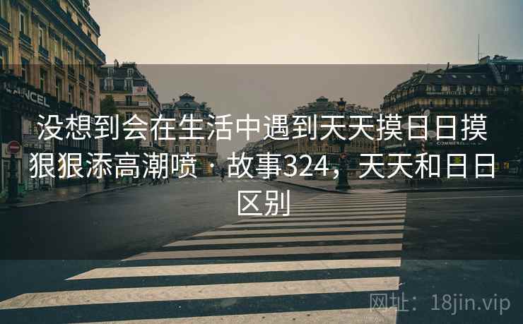 没想到会在生活中遇到天天摸日日摸狠狠添高潮喷 · 故事324,天天和日日区别 没想到会在生活中遇到天天摸日日摸狠狠添高潮喷 · 故事324,天天和日日区别