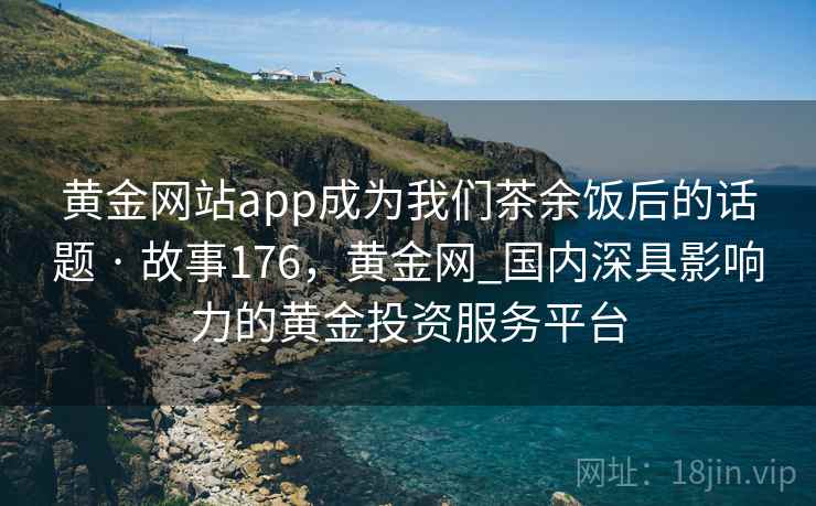黄金网站app成为我们茶余饭后的话题 · 故事176,黄金网_国内深具影响力的黄金投资服务平台