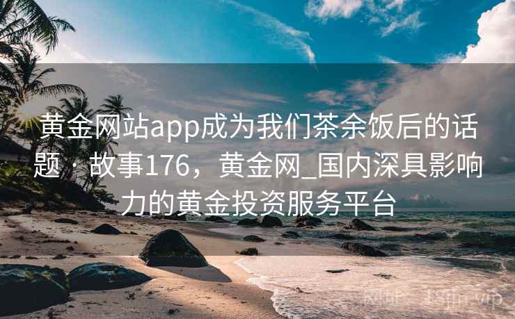 黄金网站app成为我们茶余饭后的话题 · 故事176，黄金网_国内深具影响力的黄金投资服务平台