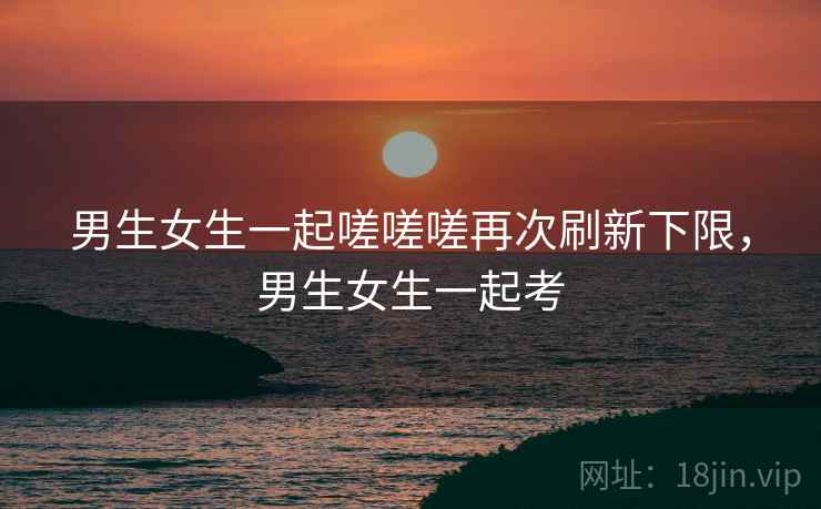 男生女生一起嗟嗟嗟再次刷新下限,男生女生一起考