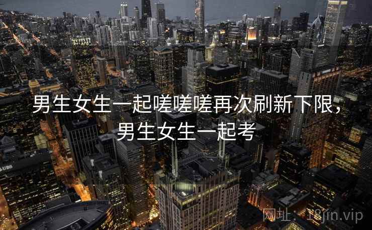 男生女生一起嗟嗟嗟再次刷新下限,男生女生一起考 男生女生一起嗟嗟嗟再次刷新下限,男生女生一起考