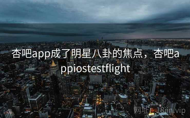 杏吧app成了明星八卦的焦点,杏吧appiostestflight 杏吧app成了明星八卦的焦点,杏吧appiostestflight