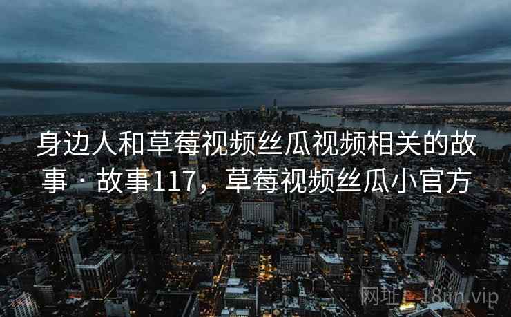 身边人和草莓视频丝瓜视频相关的故事 · 故事117,草莓视频丝瓜小官方