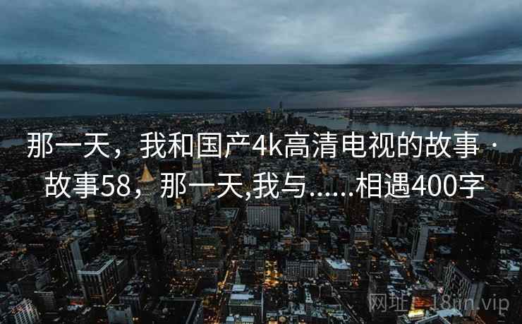 那一天，我和国产4k高清电视的故事 · 故事58，那一天,我与......相遇400字