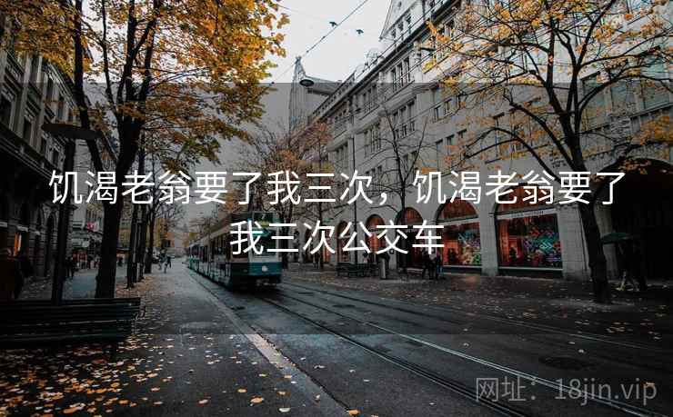 饥渴老翁要了我三次，饥渴老翁要了我三次公交车