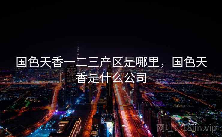 国色天香一二三产区是哪里，国色天香是什么公司